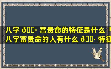 八字 🌷 富贵命的特征是什么「八字富贵命的人有什么 🌷 特征」